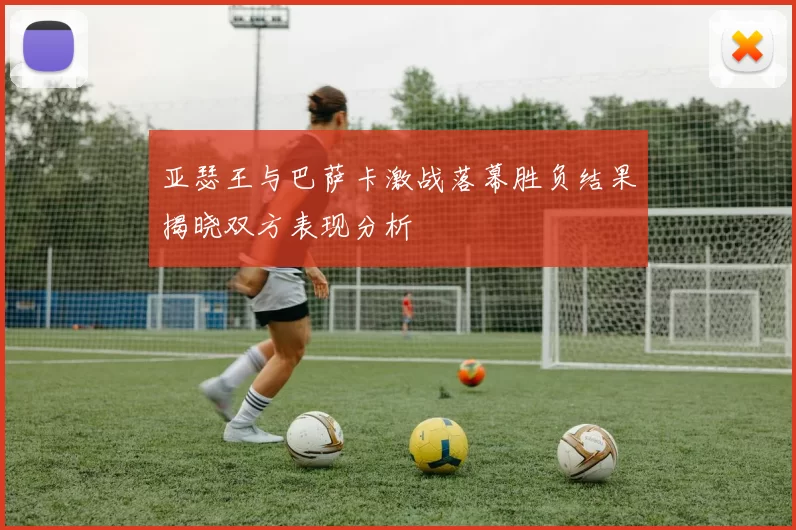 亚瑟王与巴萨卡激战落幕胜负结果揭晓双方表现分析