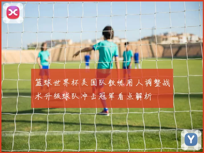 篮球世界杯美国队教练用人调整战术升级球队冲击冠军看点解析