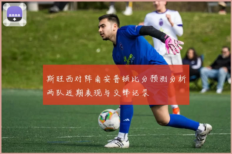 斯旺西对阵南安普顿比分预测分析两队近期表现与交锋记录