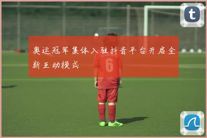 奥运冠军集体入驻抖音平台开启全新互动模式