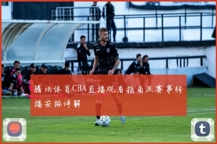 腾讯体育CBA直播观看指南及赛事转播安排详解