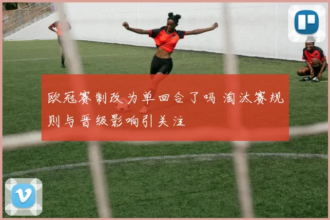 欧冠赛制改为单回合了吗 淘汰赛规则与晋级影响引关注