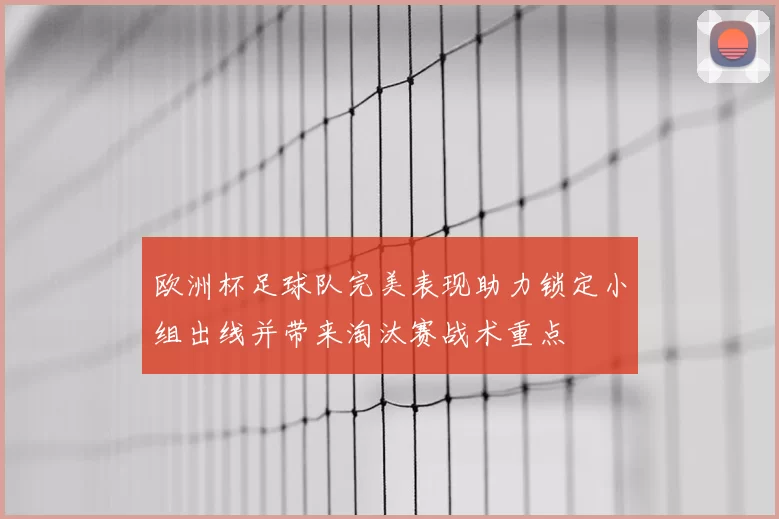 欧洲杯足球队完美表现助力锁定小组出线并带来淘汰赛战术重点