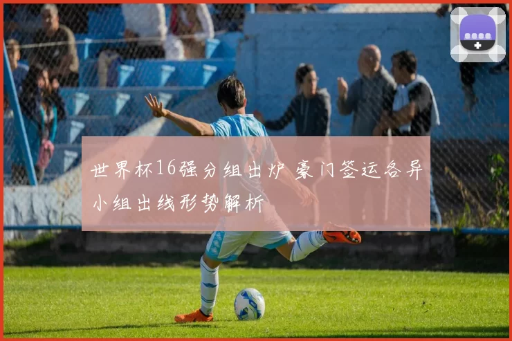 世界杯16强分组出炉 豪门签运各异小组出线形势解析