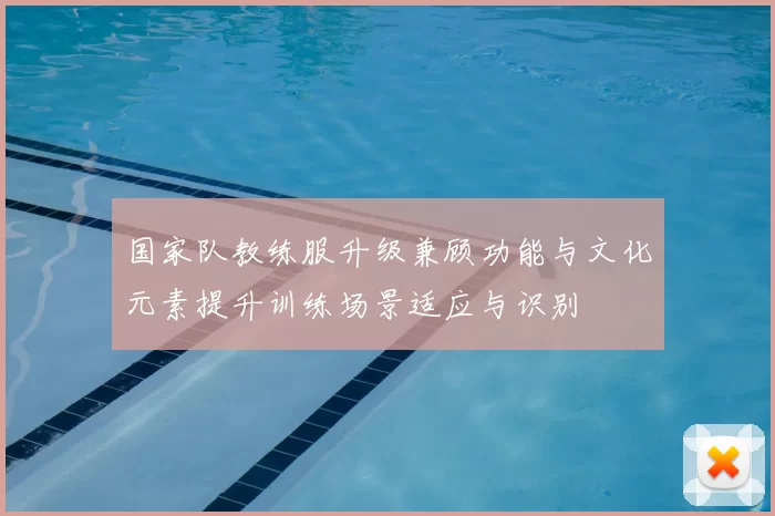 国家队教练服升级兼顾功能与文化元素提升训练场景适应与识别