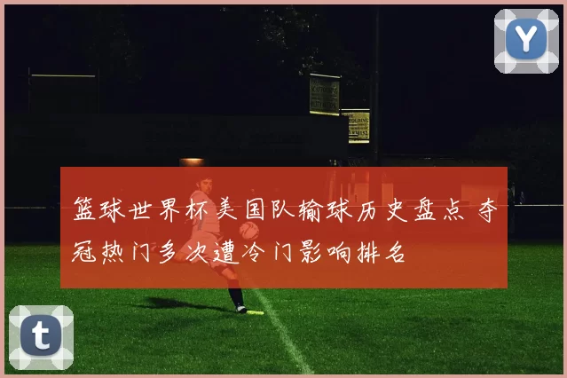 篮球世界杯美国队输球历史盘点 夺冠热门多次遭冷门影响排名