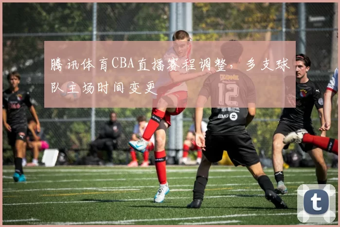 腾讯体育CBA直播赛程调整，多支球队主场时间变更