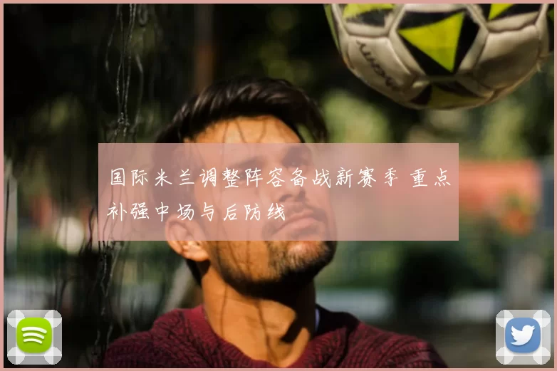 国际米兰调整阵容备战新赛季 重点补强中场与后防线