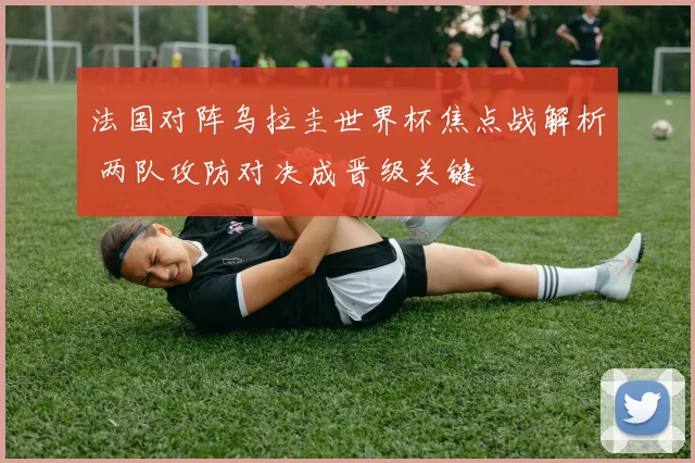 法国对阵乌拉圭世界杯焦点战解析 两队攻防对决成晋级关键