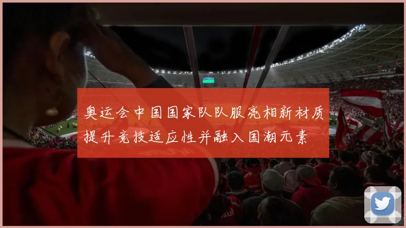 奥运会中国国家队队服亮相新材质提升竞技适应性并融入国潮元素