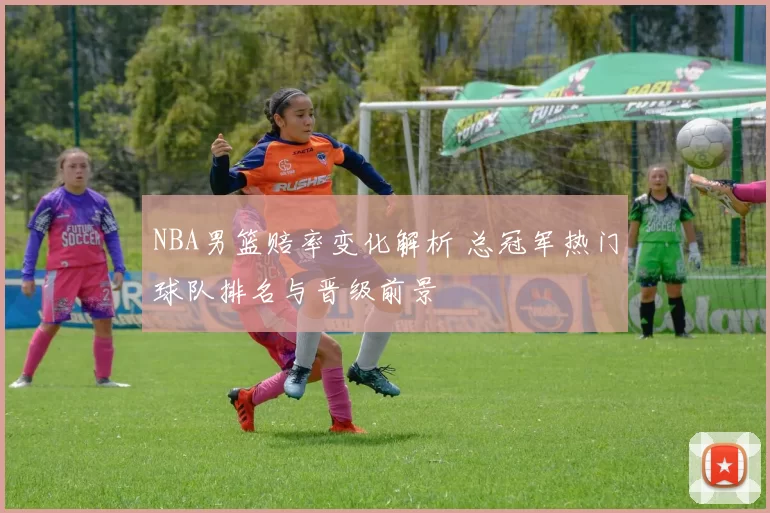 NBA男篮赔率变化解析 总冠军热门球队排名与晋级前景