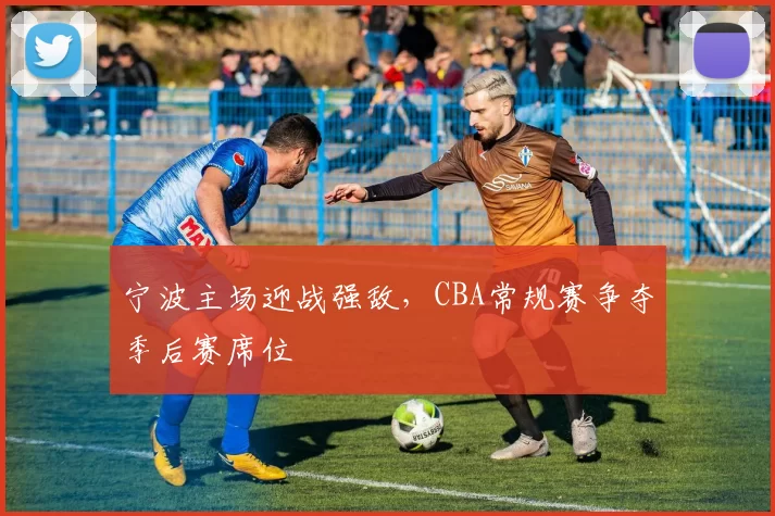 宁波主场迎战强敌，CBA常规赛争夺季后赛席位