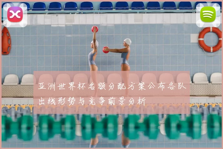 亚洲世界杯名额分配方案公布各队出线形势与竞争前景分析