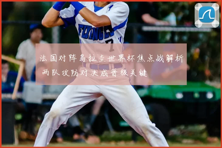 法国对阵乌拉圭世界杯焦点战解析 两队攻防对决成晋级关键