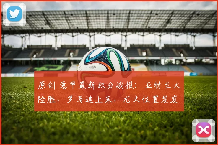 原创 意甲最新积分战报：亚特兰大险胜，罗马追上来，尤文位置岌岌可危