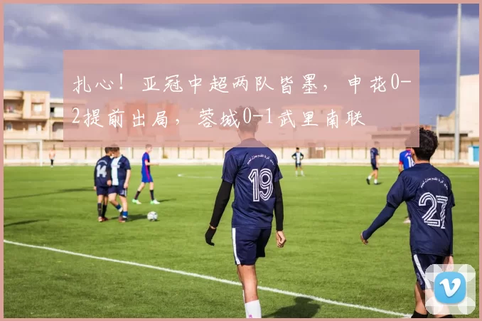 扎心！亚冠中超两队皆墨，申花0-2提前出局，蓉城0-1武里南联