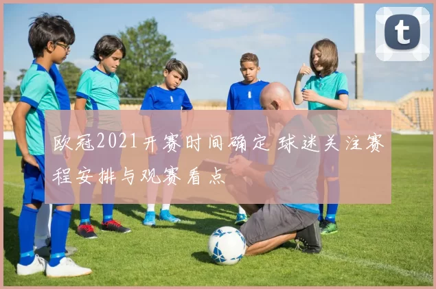 欧冠2021开赛时间确定 球迷关注赛程安排与观赛看点