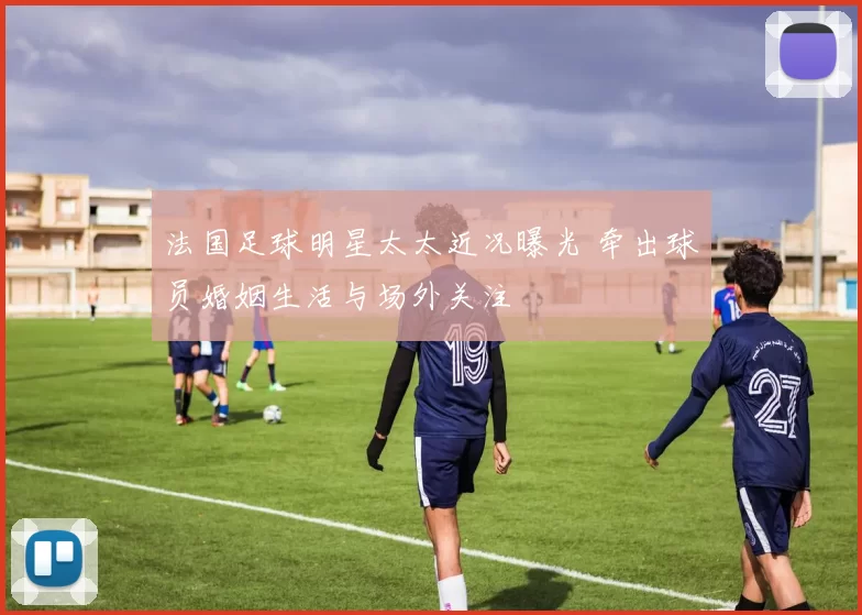 法国足球明星太太近况曝光 牵出球员婚姻生活与场外关注