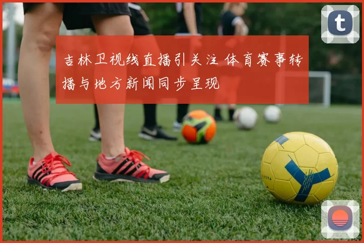 吉林卫视线直播引关注 体育赛事转播与地方新闻同步呈现