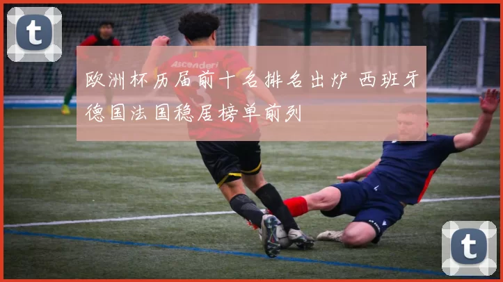 欧洲杯历届前十名排名出炉 西班牙德国法国稳居榜单前列