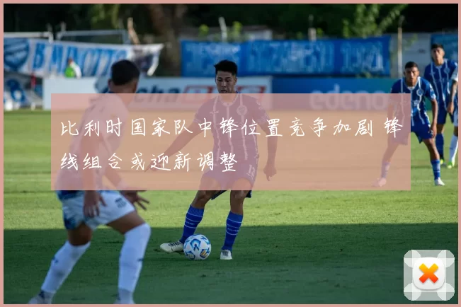 比利时国家队中锋位置竞争加剧 锋线组合或迎新调整