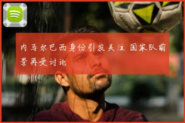 内马尔巴西身份引发关注 国家队前景再受讨论