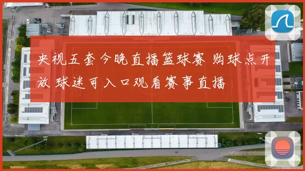 央视五套今晚直播篮球赛 购球点开放 球迷可入口观看赛事直播