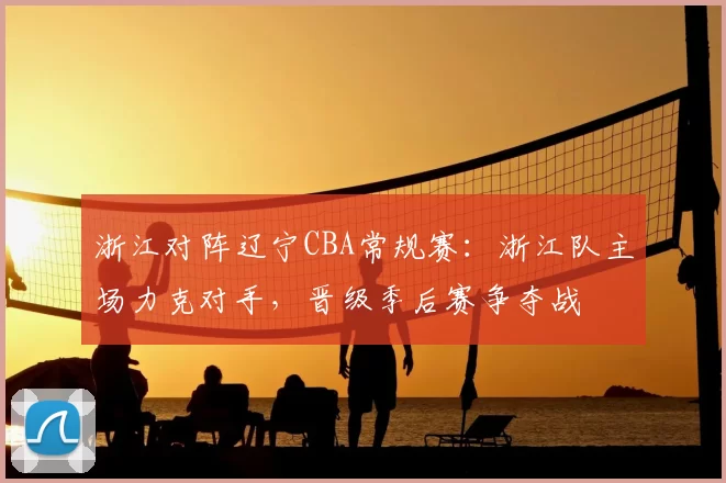 浙江对阵辽宁CBA常规赛：浙江队主场力克对手，晋级季后赛争夺战