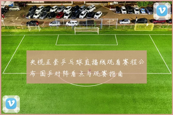 央视五套乒乓球直播线观看赛程公布 国乒对阵看点与观赛指南