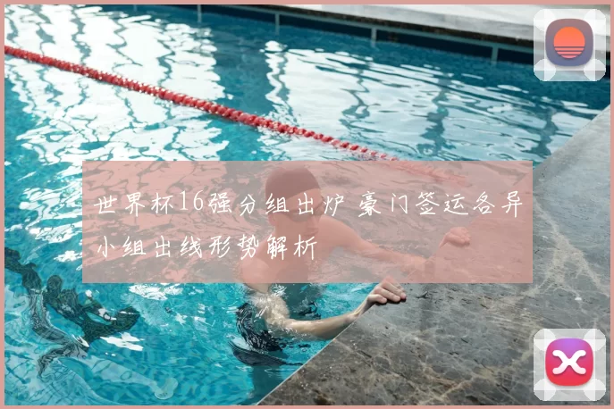 世界杯16强分组出炉 豪门签运各异小组出线形势解析