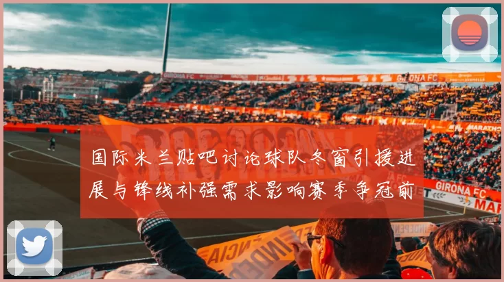 国际米兰贴吧讨论球队冬窗引援进展与锋线补强需求影响赛季争冠前景