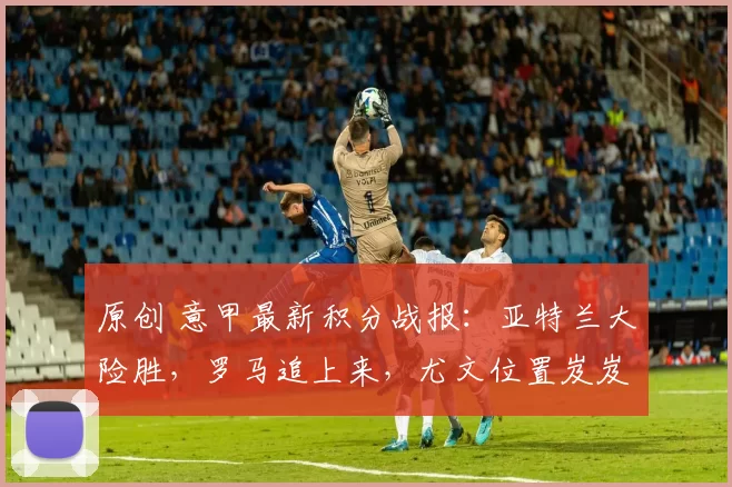 原创 意甲最新积分战报：亚特兰大险胜，罗马追上来，尤文位置岌岌可危