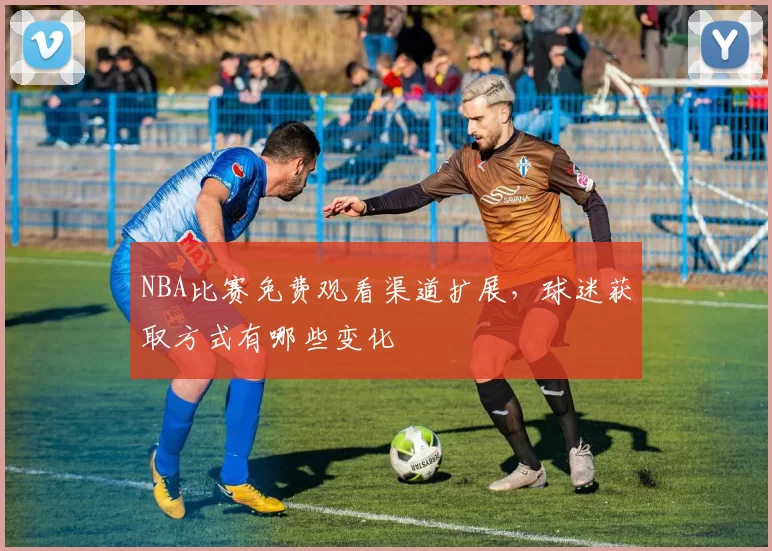 NBA比赛免费观看渠道扩展，球迷获取方式有哪些变化