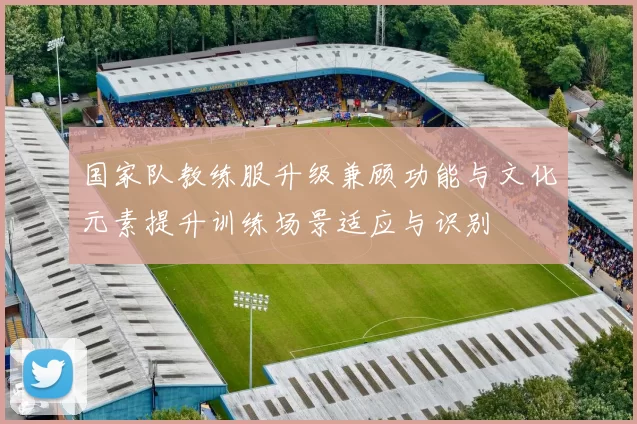 国家队教练服升级兼顾功能与文化元素提升训练场景适应与识别