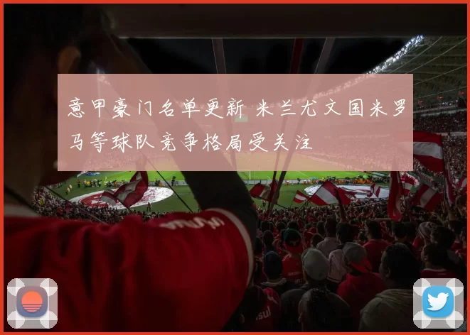 意甲豪门名单更新 米兰尤文国米罗马等球队竞争格局受关注