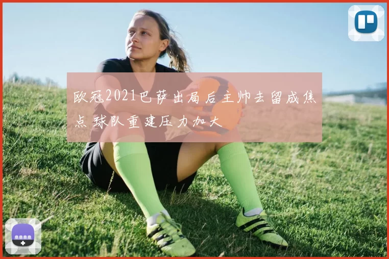 欧冠2021巴萨出局后主帅去留成焦点 球队重建压力加大