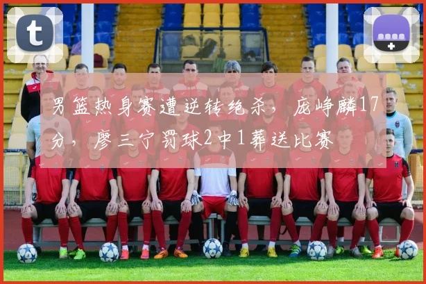 男篮热身赛遭逆转绝杀，庞峥麟17分，廖三宁罚球2中1葬送比赛