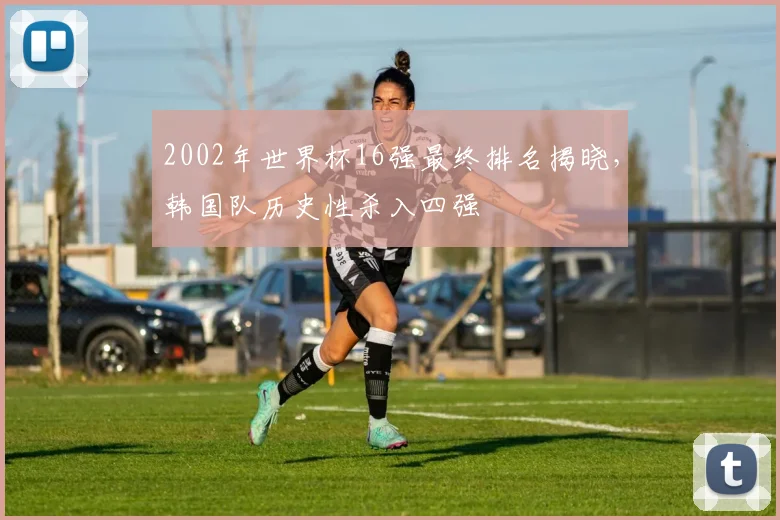2002年世界杯16强最终排名揭晓,韩国队历史性杀入四强