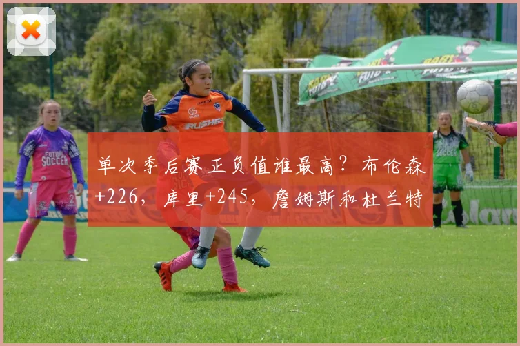 单次季后赛正负值谁最高？布伦森+226，库里+245，詹姆斯和杜兰特呢？_赛季_科比_1