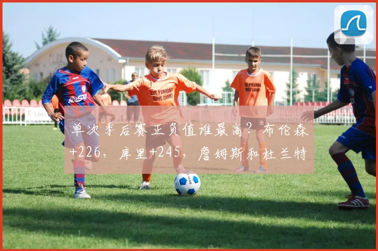 单次季后赛正负值谁最高？布伦森+226，库里+245，詹姆斯和杜兰特呢？_赛季_科比_1