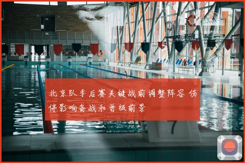 北京队季后赛关键战前调整阵容 伤停影响备战和晋级前景